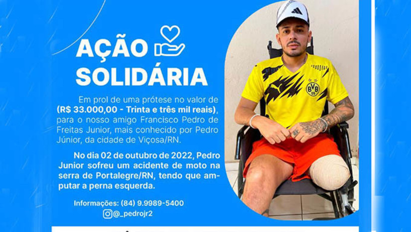 Imagem 1 -  Pedro Júnior, de 30 anosm, que reside na pequena cidade de Viçosa-RN, perdeu a perna esquerda em função de um acidente que sofreu na descida da Serra de Portalegre-RN no dia 2 de outubro de 2022. Na campanha, os familiares e amigos contaram que estão bem perto de conseguir os R$ 33 mil necessários para comprar a prótese e vê-lo voltar ao trabalho. PIX/CPF - 10101698402 Pix/CPF, em nome de Francisco Pedro de Freitas Junior. Para mais informações 84 9989 5400 (Pedro Junior).